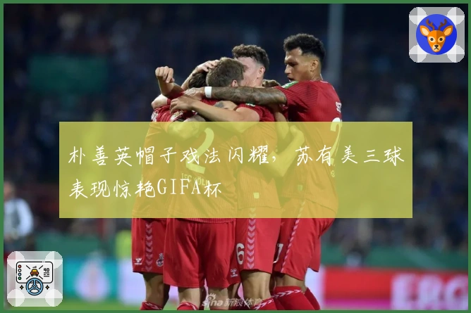 朴善英帽子戏法闪耀，苏有美三球表现惊艳GIFA杯