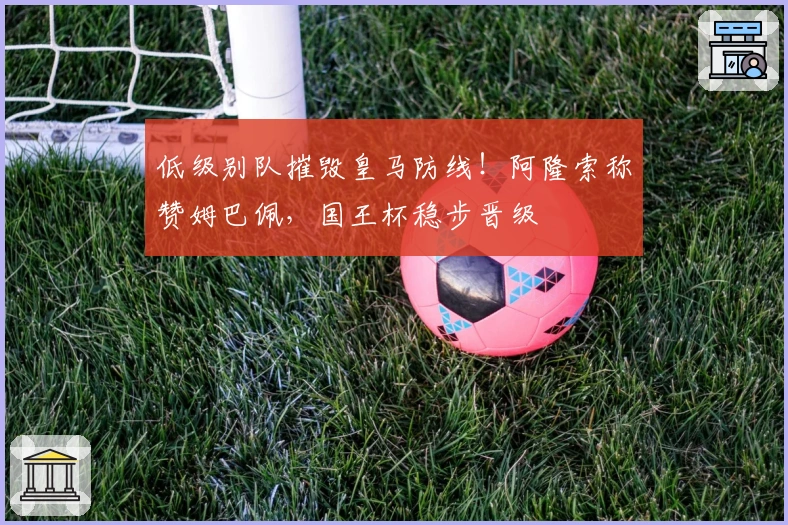 低级别队摧毁皇马防线！阿隆索称赞姆巴佩，国王杯稳步晋级