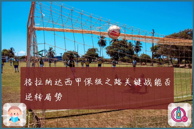 格拉纳达西甲保级之路关键战能否逆转局势