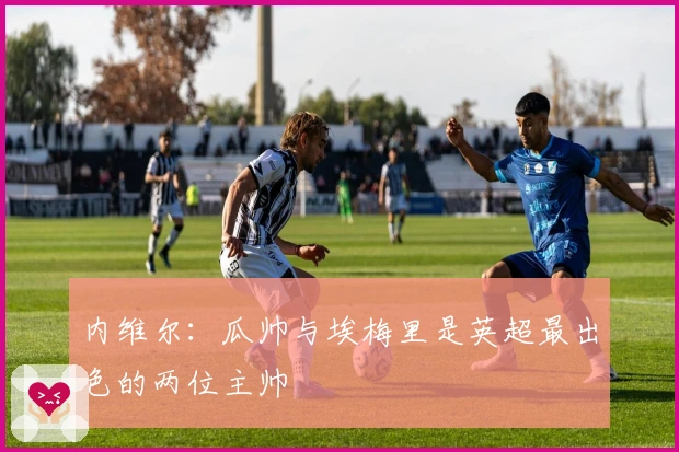 内维尔：瓜帅与埃梅里是英超最出色的两位主帅