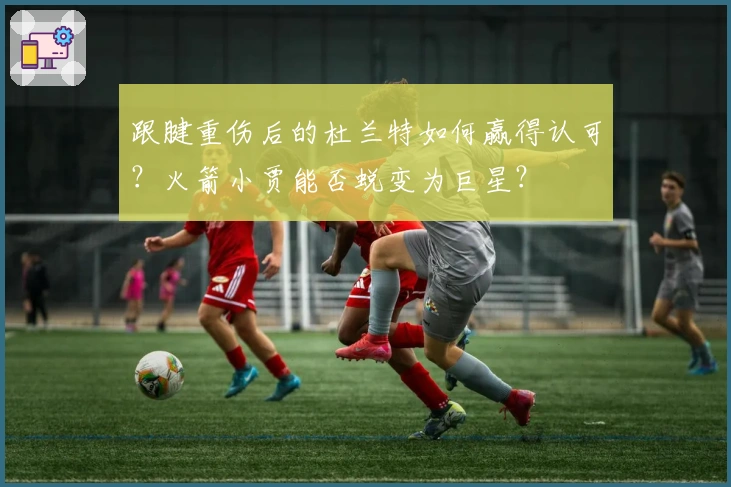 跟腱重伤后的杜兰特如何赢得认可？火箭小贾能否蜕变为巨星？