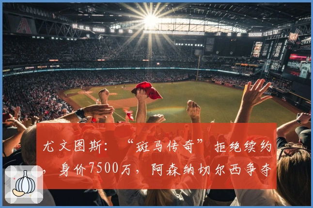尤文图斯：“斑马传奇”拒绝续约，身价7500万，阿森纳切尔西争夺
