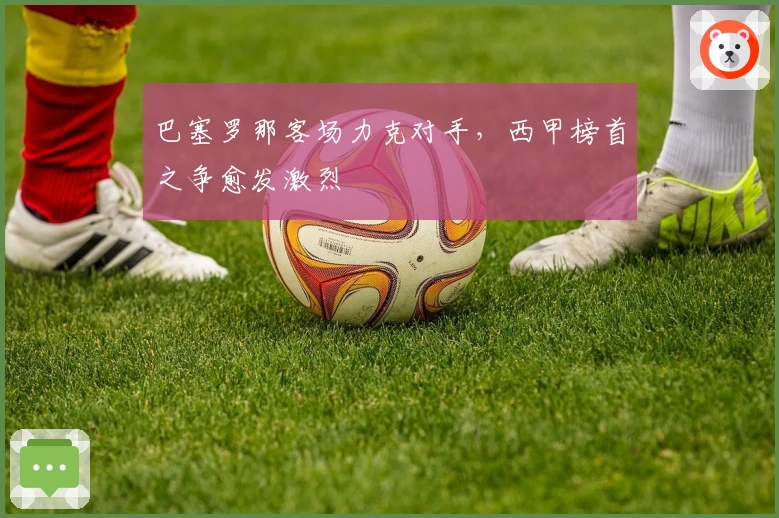 巴塞罗那客场力克对手，西甲榜首之争愈发激烈