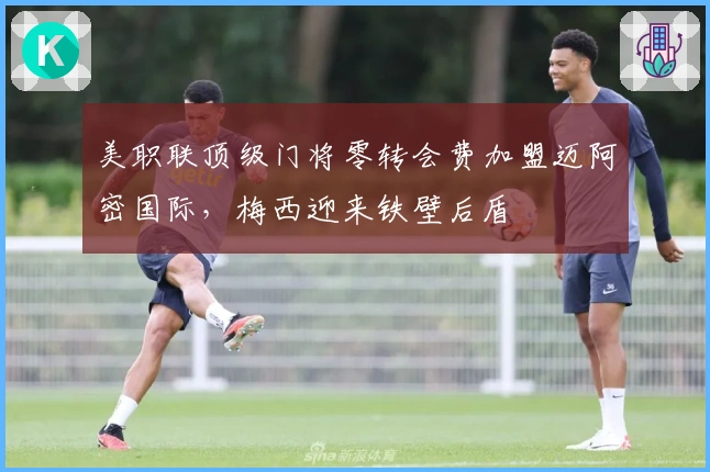 美职联顶级门将零转会费加盟迈阿密国际，梅西迎来铁壁后盾