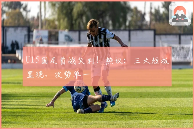 U15国足首战失利！热议：三大短板显现，攻势单一