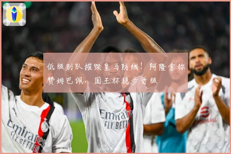 低级别队摧毁皇马防线！阿隆索称赞姆巴佩，国王杯稳步晋级